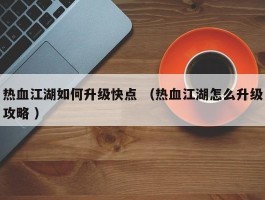 热血江湖如何升级快点 （热血江湖怎么升级攻略 ）