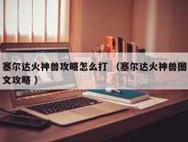 塞尔达火神兽攻略怎么打 （塞尔达火神兽图文攻略 ）