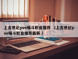 上古世纪pve暗斗职业推荐 （上古世纪pve暗斗职业推荐最新 ）
