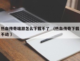热血传奇端游怎么下载不了 （热血传奇下载不动 ）
