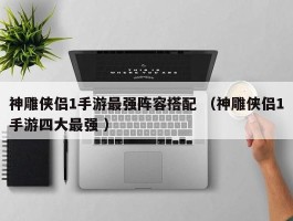 神雕侠侣1手游最强阵容搭配 （神雕侠侣1手游四大最强 ）