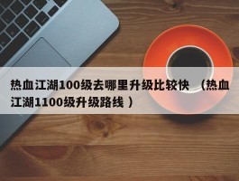 热血江湖100级去哪里升级比较快 （热血江湖1100级升级路线 ）