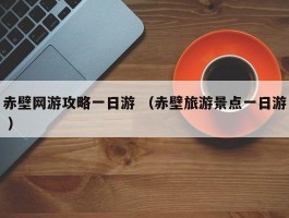 赤壁网游攻略一日游 （赤壁旅游景点一日游 ）