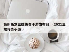 最新版本三端传奇手游发布网 （2021三端传奇手游 ）
