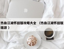 热血江湖怀旧版攻略大全 （热血江湖怀旧版端游 ）