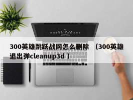 300英雄跳跃战网怎么删除 （300英雄退出弹cleanup3d ）