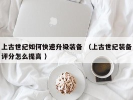 上古世纪如何快速升级装备 （上古世纪装备评分怎么提高 ）