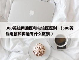 300英雄网通区和电信区区别 （300英雄电信和网通有什么区别 ）