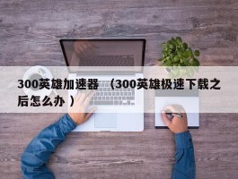 300英雄加速器 （300英雄极速下载之后怎么办 ）