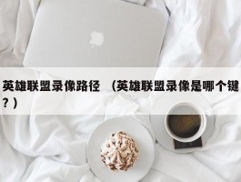 英雄联盟录像路径 （英雄联盟录像是哪个键? ）