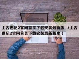 上古世纪2官网首页下载安装最新版 （上古世纪2官网首页下载安装最新版本 ）