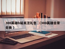 300英雄b站关注礼包 （300英雄日常兑换 ）