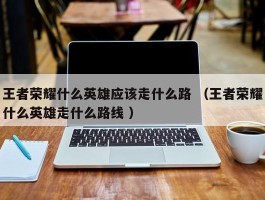 王者荣耀什么英雄应该走什么路 （王者荣耀什么英雄走什么路线 ）