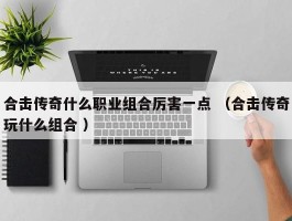 合击传奇什么职业组合厉害一点 （合击传奇玩什么组合 ）