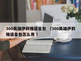 300英雄伊莉雅语音包 （300英雄伊莉雅语音包怎么用 ）
