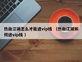 热血江湖怎么才能进vip线 （热血江湖如何进vip线 ）