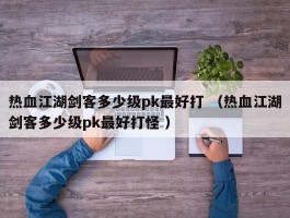 热血江湖剑客多少级pk最好打 （热血江湖剑客多少级pk最好打怪 ）