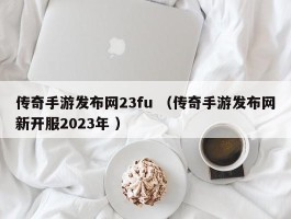 传奇手游发布网23fu （传奇手游发布网新开服2023年 ）