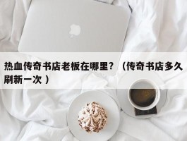 热血传奇书店老板在哪里? （传奇书店多久刷新一次 ）