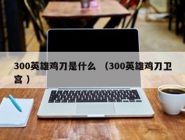 300英雄鸡刀是什么 （300英雄鸡刀卫宫 ）