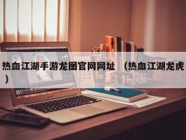 热血江湖手游龙图官网网址 （热血江湖龙虎 ）