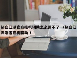热血江湖官方挂机辅助怎么用不了 （热血江湖端游挂机辅助 ）