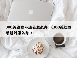 300英雄登不进去怎么办 （300英雄登录超时怎么办 ）