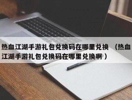 热血江湖手游礼包兑换码在哪里兑换 （热血江湖手游礼包兑换码在哪里兑换啊 ）