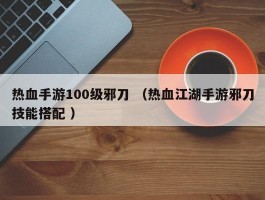 热血手游100级邪刀 （热血江湖手游邪刀技能搭配 ）