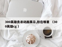 300英雄击杀动画展示,放在哪里 （300英雄cg ）