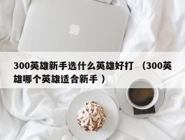 300英雄新手选什么英雄好打 （300英雄哪个英雄适合新手 ）