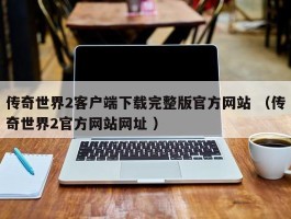 传奇世界2客户端下载完整版官方网站 （传奇世界2官方网站网址 ）