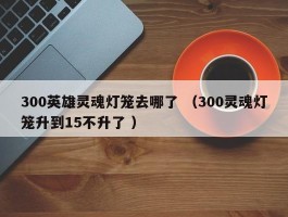 300英雄灵魂灯笼去哪了 （300灵魂灯笼升到15不升了 ）