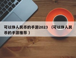 可以挣人民币的手游2023 （可以挣人民币的手游推荐 ）