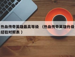 热血传奇英雄最高等级 （热血传奇英雄升级经验对照表 ）