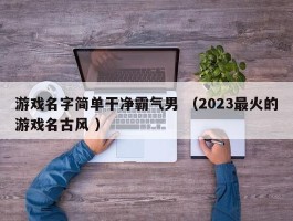 游戏名字简单干净霸气男 （2023最火的游戏名古风 ）