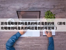 游戏攻略赚钱吗是真的吗还是假的呀 （游戏攻略赚钱吗是真的吗还是假的呀视频 ）