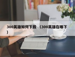 300英雄如何下载 （300英雄在哪下 ）