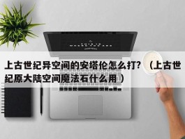 上古世纪异空间的安塔伦怎么打? （上古世纪原大陆空间魔法石什么用 ）