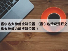 塞尔达火神兽宝箱位置 （塞尔达传说荒野之息火神兽内部宝箱位置 ）
