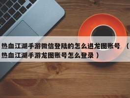 热血江湖手游微信登陆的怎么进龙图账号 （热血江湖手游龙图账号怎么登录 ）