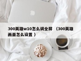 300英雄w10怎么调全屏 （300英雄画面怎么设置 ）