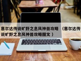 塞尔达传说旷野之息风神兽攻略 （塞尔达传说旷野之息风神兽攻略图文 ）