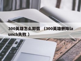 300英雄怎么卸载 （300英雄删除launch失败 ）