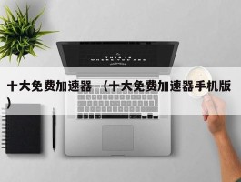 十大免费加速器 （十大免费加速器手机版 ）