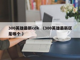 300英雄最新cdk （300英雄最新区是哪个 ）
