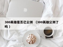 300英雄是否已公测 （300英雄公测了吗 ）