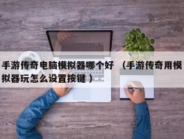 手游传奇电脑模拟器哪个好 （手游传奇用模拟器玩怎么设置按键 ）