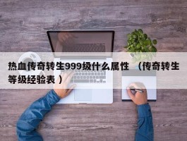 热血传奇转生999级什么属性 （传奇转生等级经验表 ）