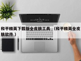 和平精英下载版全皮肤工具 （和平精英全皮肤软件 ）
